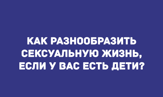 КАК РАЗНООБРАЗИТЬ СЕКСУАЛЬНУЮ ЖИЗНЬ, ЕСЛИ У ВАС ЕСТЬ ДЕТИ?